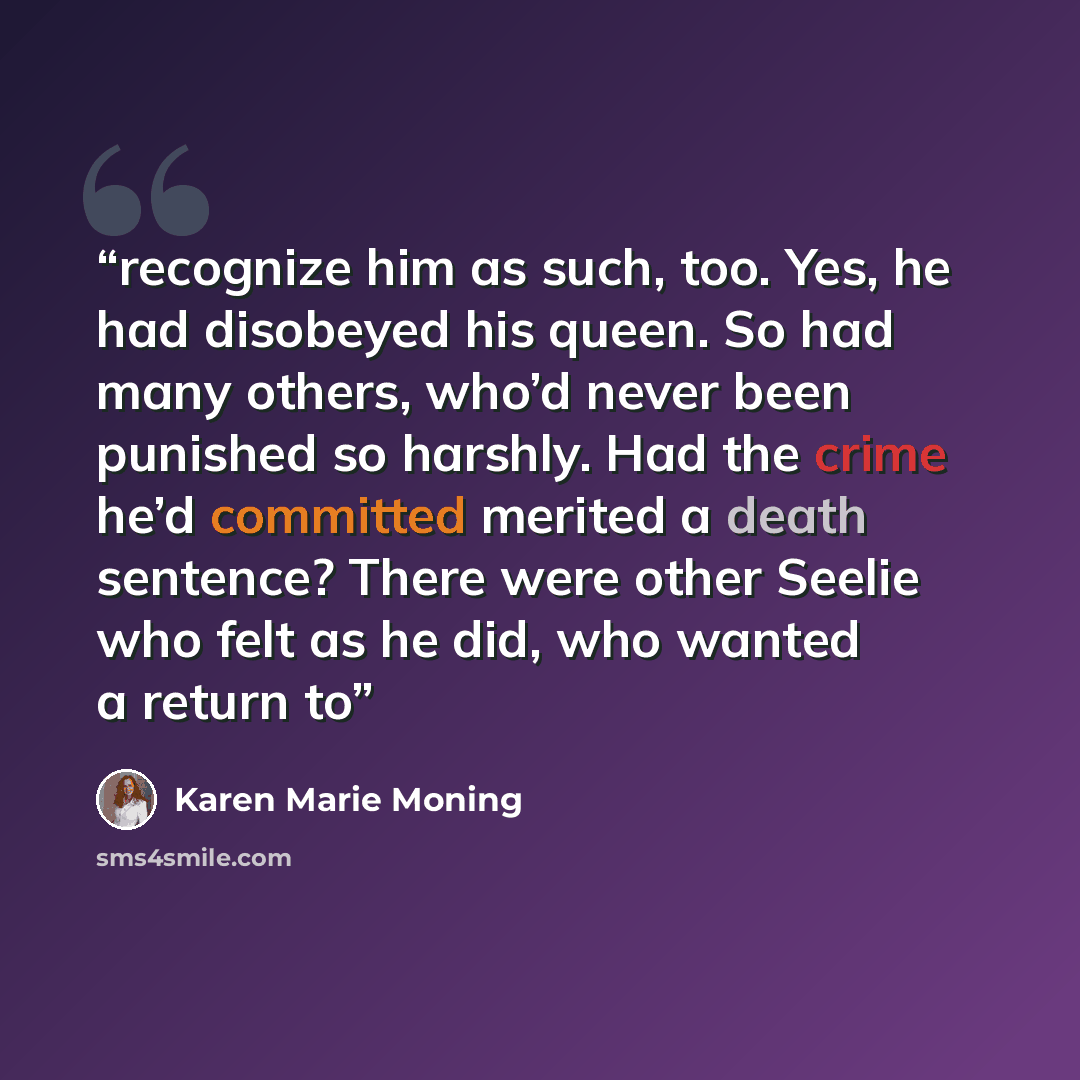 “recognize him as such, too. Yes, he had disobeyed his queen. So had many others, who’d never been punished so harshly. Had the crime he’d committed merited a death sentence? There were other Seelie who felt as he did, who wanted a return to” quote by Karen Marie Moning