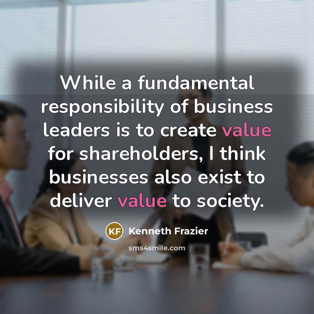 “While a fundamental responsibility of business leaders is to create value for shareholders, I think businesses also exist to deliver value to society.” quote by Kenneth Frazier