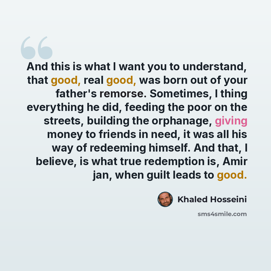 “And this is what I want you to understand, that good, real good, was born out of your father's remorse. Sometimes, I thing everything he did, feeding the poor on the streets, building the orphanage, giving money to friends in need, it was all his way of redeeming himself. And that, I believe, is…” quote by Khaled Hosseini