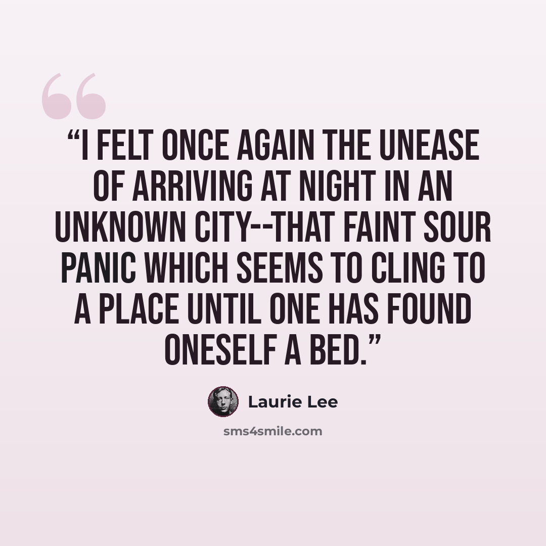 “I felt once again the unease of arriving at night in an unknown city--that faint sour panic which seems to cling to a place until one has found oneself a bed.” quote by Laurie Lee