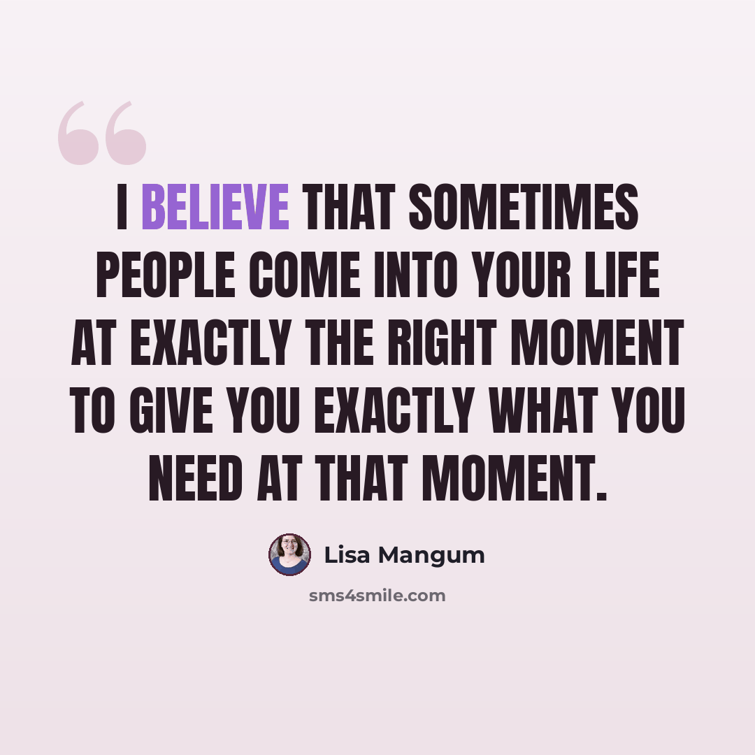 “I believe that sometimes people come into your life at exactly the right moment to give you exactly what you need at that moment.” quote by Lisa Mangum