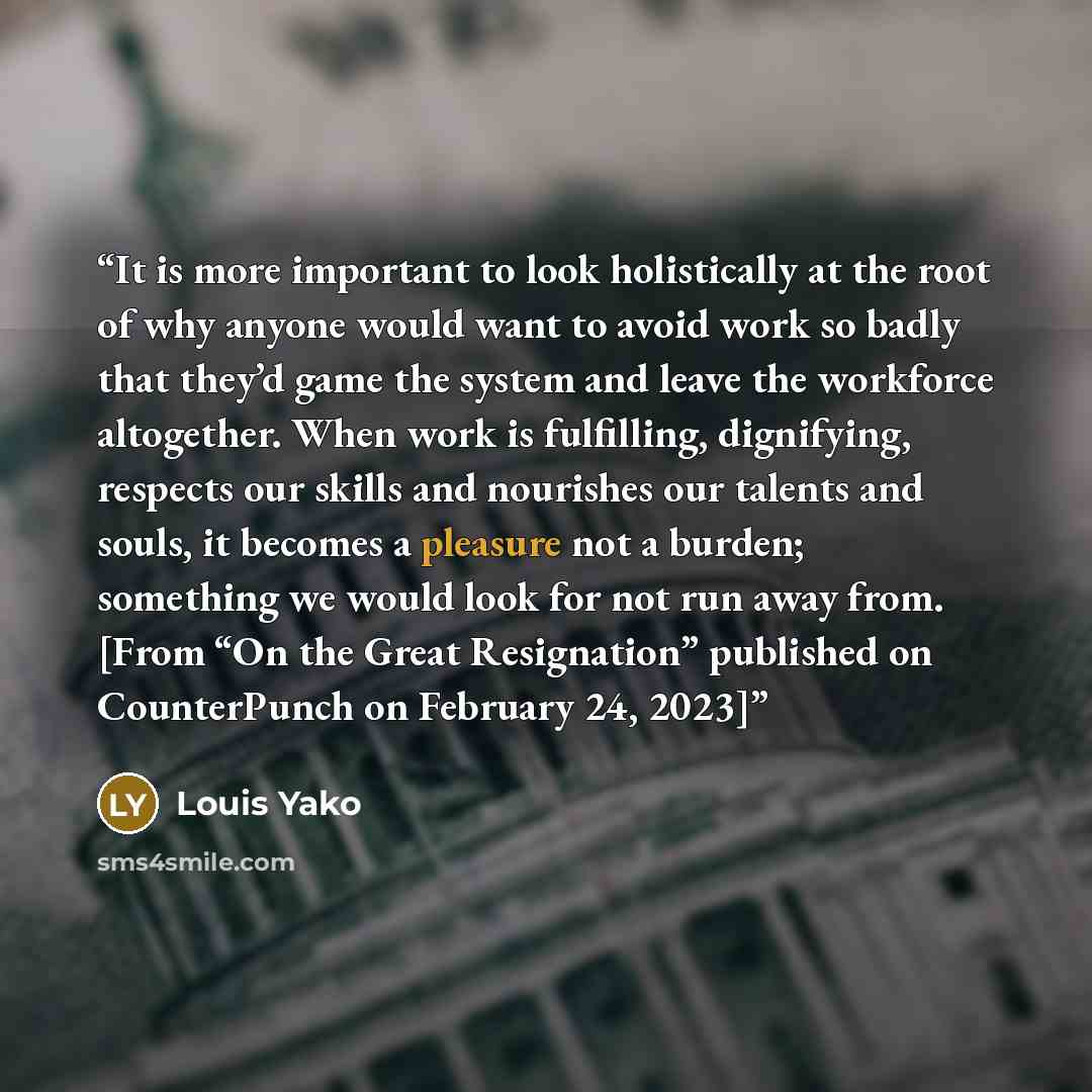 “It is more important to look holistically at the root of why anyone would want to avoid work so badly that they’d game the system and leave the workforce altogether. When work is fulfilling, dignifying, respects our skills and nourishes our talents and souls, it becomes a pleasure not a burden…” quote by Louis Yako