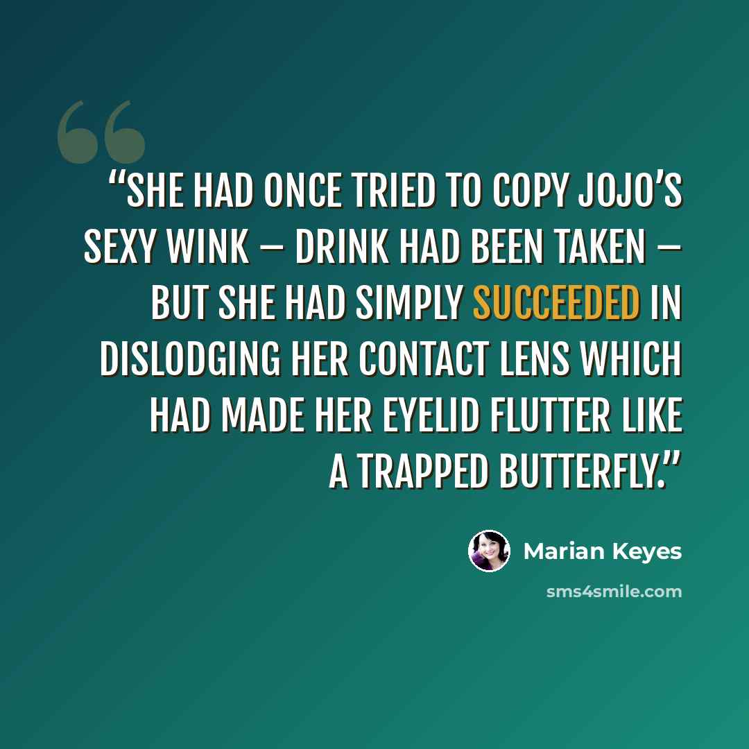“She had once tried to copy Jojo’s sexy wink – drink had been taken – but she had simply succeeded in dislodging her contact lens which had made her eyelid flutter like a trapped butterfly.” quote by Marian Keyes
