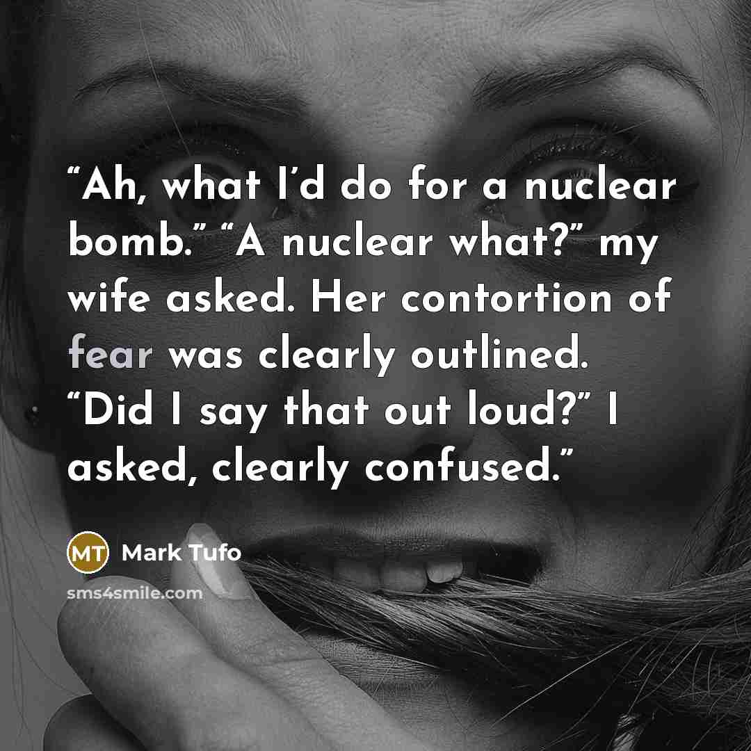 “Ah, what I’d do for a nuclear bomb.” “A nuclear what?” my wife asked. Her contortion of fear was clearly outlined. “Did I say that out loud?” I asked, clearly confused.” quote by Mark Tufo