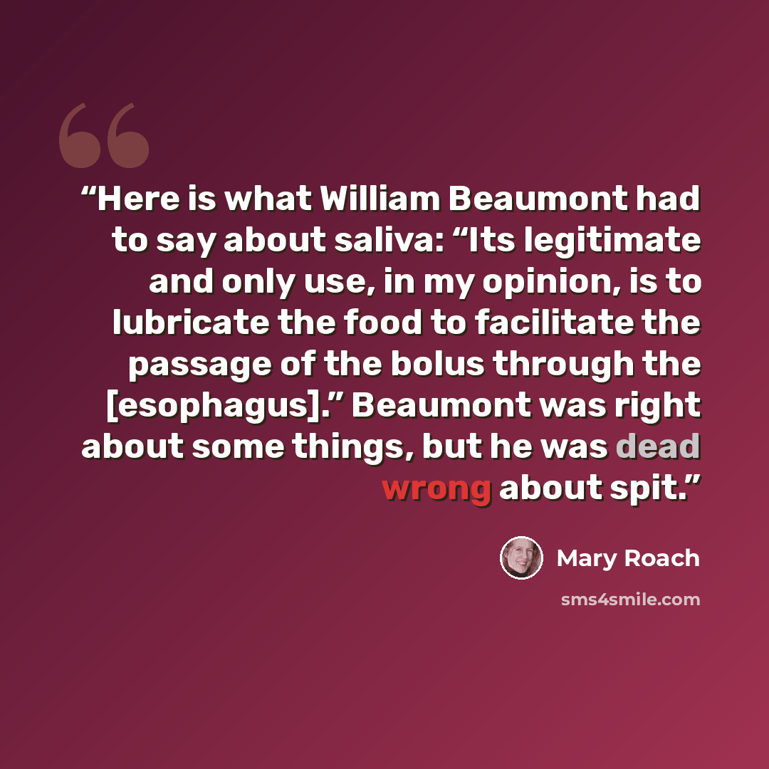 “Here is what William Beaumont had to say about saliva: “Its legitimate and only use, in my opinion, is to lubricate the food to facilitate the passage of the bolus through the [esophagus].” Beaumont was right about some things, but he was dead wrong about spit.” quote by Mary Roach