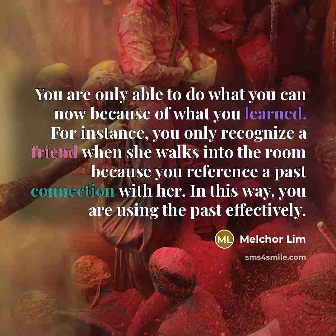 “You are only able to do what you can now because of what you learned. For instance, you only recognize a friend when she walks into the room because you reference a past connection with her. In this way, you are using the past effectively.” quote by Melchor Lim