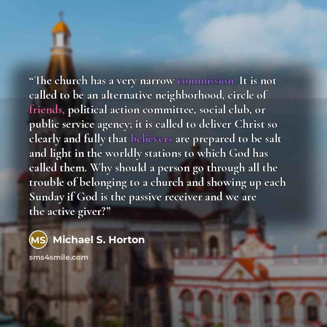“The church has a very narrow commission. It is not called to be an alternative neighborhood, circle of friends, political action committee, social club, or public service agency; it is called to deliver Christ so clearly and fully that believers are prepared to be salt and light in the worldly…” quote by Michael S. Horton