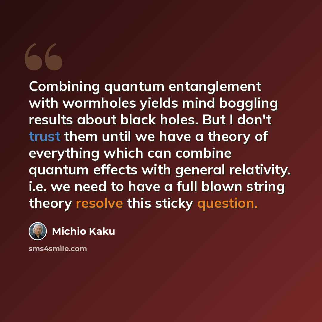 “Combining quantum entanglement with wormholes yields mind boggling results about black holes. But I don't trust them until we have a theory of everything which can combine quantum effects with general relativity. i.e. we need to have a full blown string theory resolve this sticky question.” quote by Michio Kaku