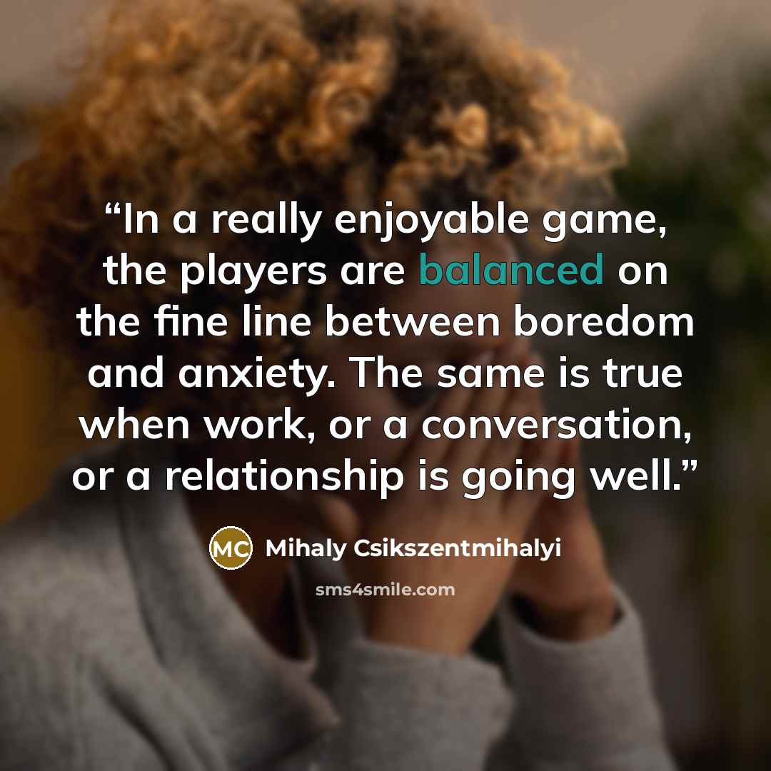 “In a really enjoyable game, the players are balanced on the fine line between boredom and anxiety. The same is true when work, or a conversation, or a relationship is going well.” quote by Mihaly Csikszentmihalyi