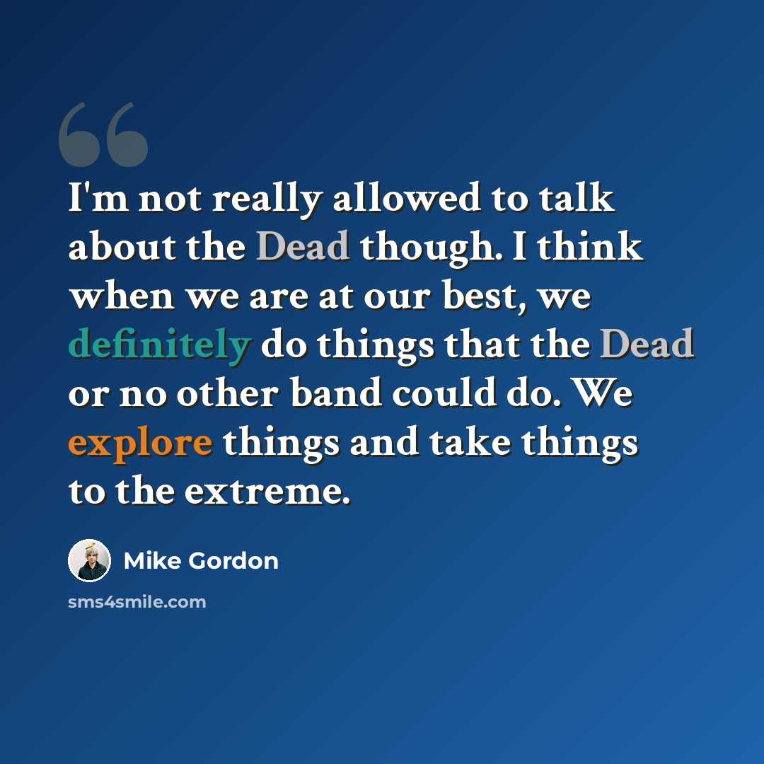 “I'm not really allowed to talk about the Dead though. I think when we are at our best, we definitely do things that the Dead or no other band could do. We explore things and take things to the extreme.” quote by Mike Gordon