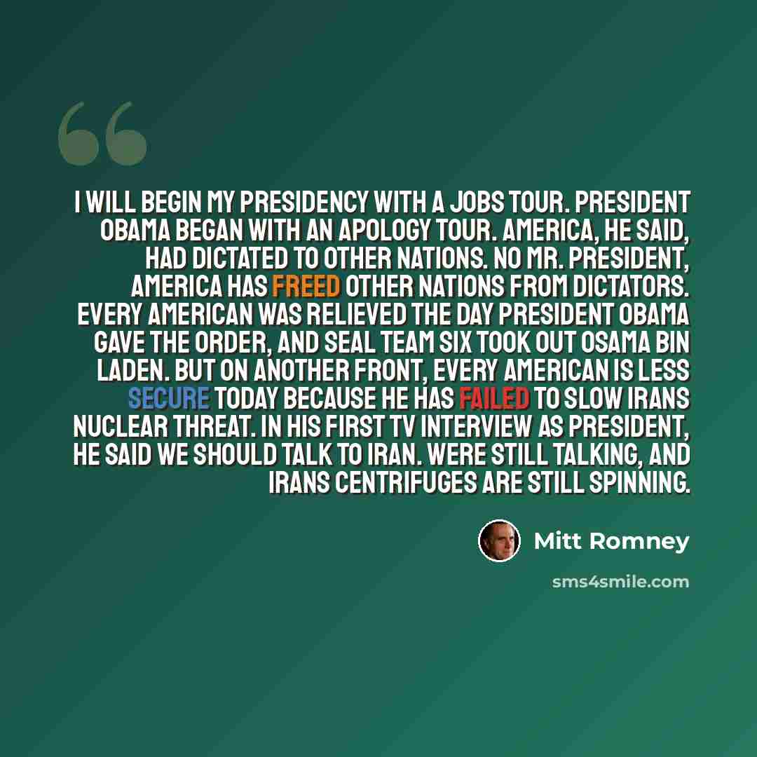 “I will begin my presidency with a jobs tour. President Obama began with an apology tour. America, he said, had dictated to other nations. No Mr. President, America has freed other nations from dictators. Every American was relieved the day President Obama gave the order, and Seal Team Six took out…” quote by Mitt Romney