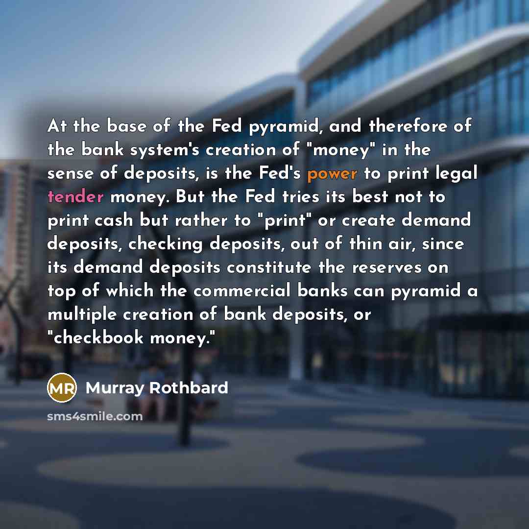 “At the base of the Fed pyramid, and therefore of the bank system's creation of "money" in the sense of deposits, is the Fed's power to print legal tender money. But the Fed tries its best not to print cash but rather to "print" or create demand deposits, checking deposits, out of thin air, since…” quote by Murray Rothbard