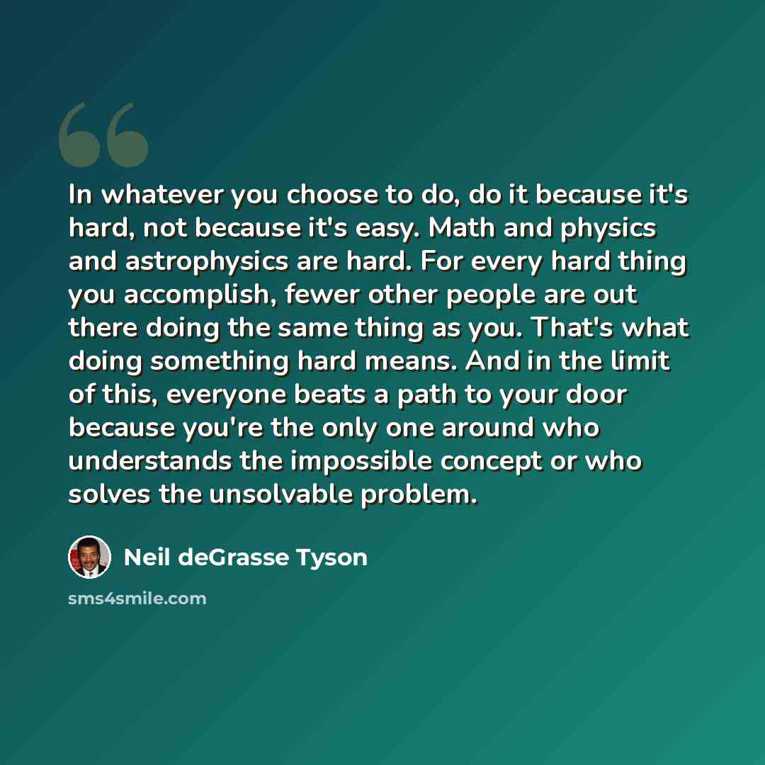“In whatever you choose to do, do it because it's hard, not because it's easy. Math and physics and astrophysics are hard. For every hard thing you accomplish, fewer other people are out there doing the same thing as you. That's what doing something hard means. And in the limit of this, everyone…” quote by Neil deGrasse Tyson