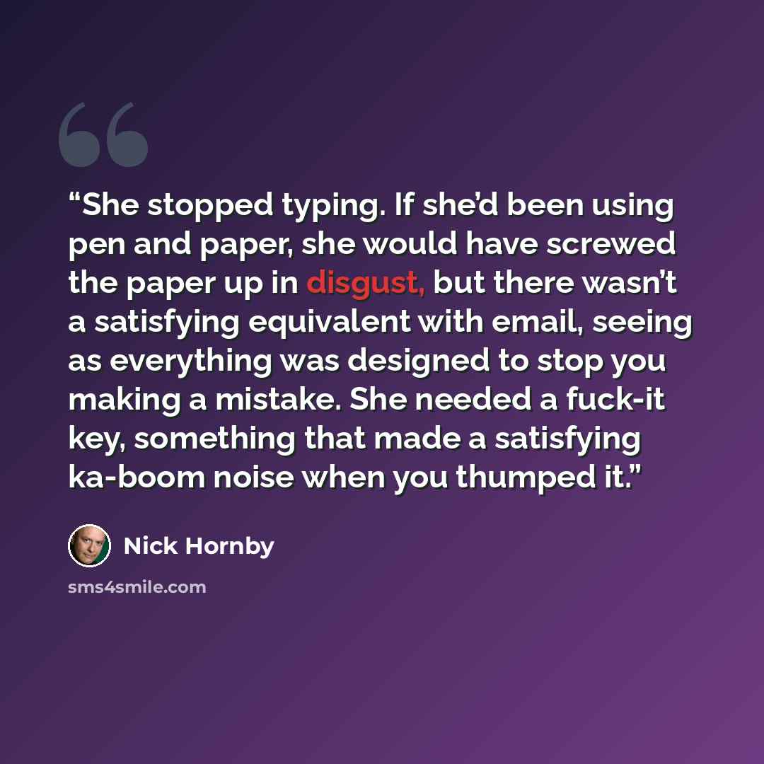 “She stopped typing. If she’d been using pen and paper, she would have screwed the paper up in disgust, but there wasn’t a satisfying equivalent with email, seeing as everything was designed to stop you making a mistake. She needed a fuck-it key, something that made a satisfying ka-boom noise when…” quote by Nick Hornby