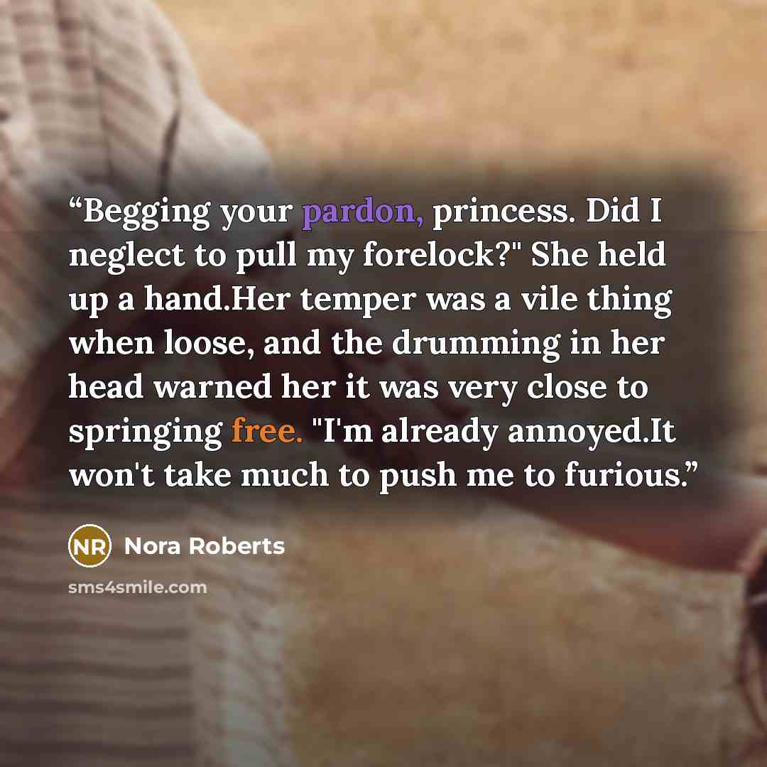 “Begging your pardon, princess. Did I neglect to pull my forelock?" She held up a hand.Her temper was a vile thing when loose, and the drumming in her head warned her it was very close to springing free. "I'm already annoyed.It won't take much to push me to furious.” quote by Nora Roberts