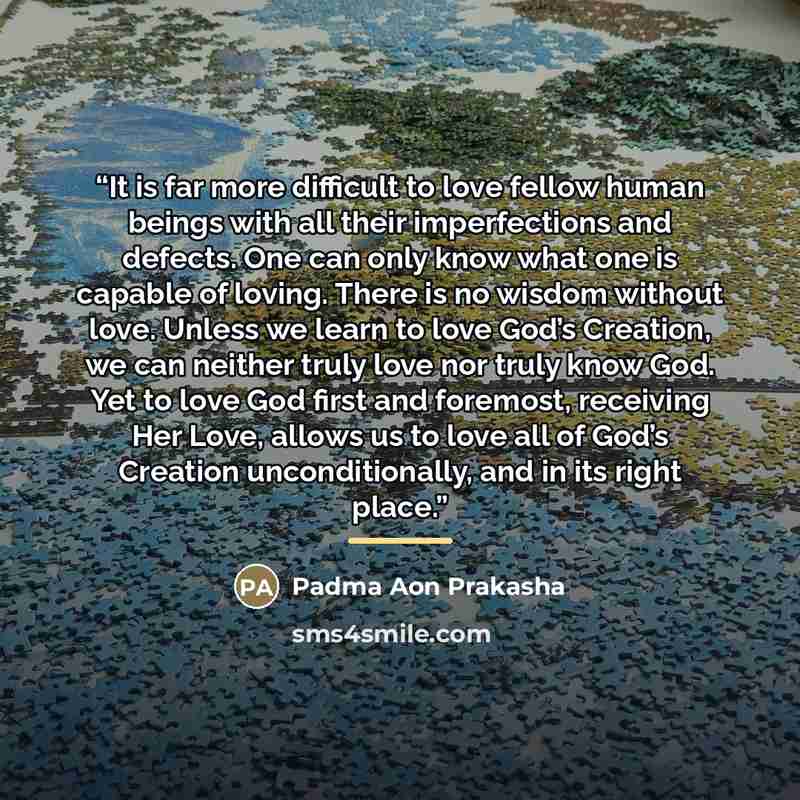 “It is far more difficult to love fellow human beings with all their imperfections and defects. One can only know what one is capable of loving. There is no wisdom without love. Unless we learn to love God’s Creation, we can neither truly love nor truly know God. Yet to love God first and foremost…” quote by Padma Aon Prakasha
