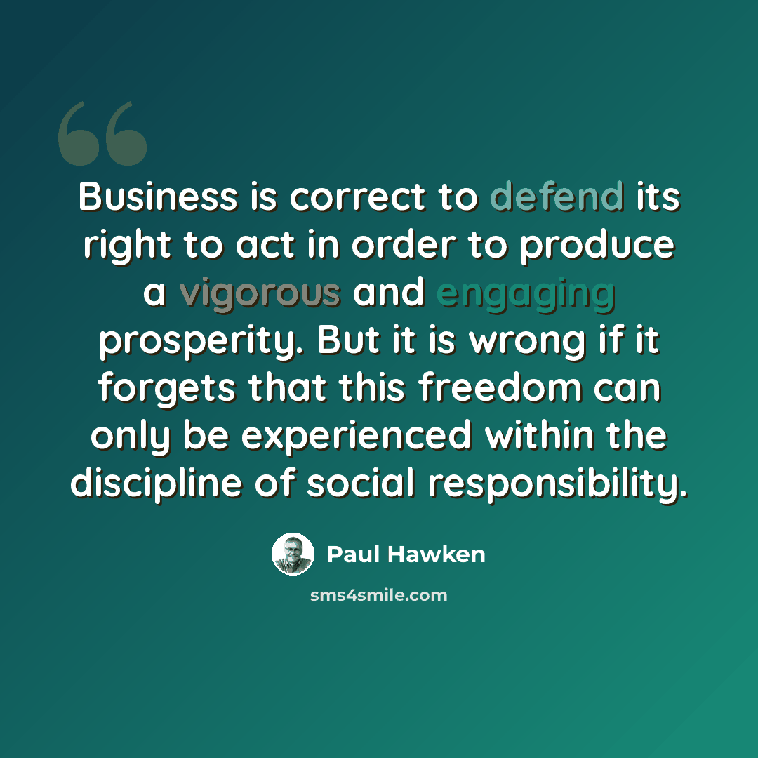 “Business is correct to defend its right to act in order to produce a vigorous and engaging prosperity. But it is wrong if it forgets that this freedom can only be experienced within the discipline of social responsibility.” quote by Paul Hawken