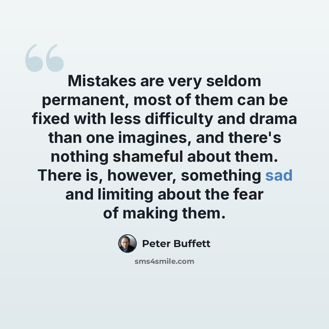 “Mistakes are very seldom permanent, most of them can be fixed with less difficulty and drama than one imagines, and there's nothing shameful about them. There is, however, something sad and limiting about the fear of making them.” quote by Peter Buffett