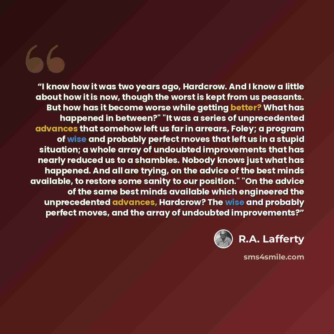 “I know how it was two years ago, Hardcrow. And I know a little about how it is now, though the worst is kept from us peasants. But how has it become worse while getting better? What has happened in between?" "It was a series of unprecedented advances that somehow left us far in arrears, Foley; a…” quote by R.A. Lafferty