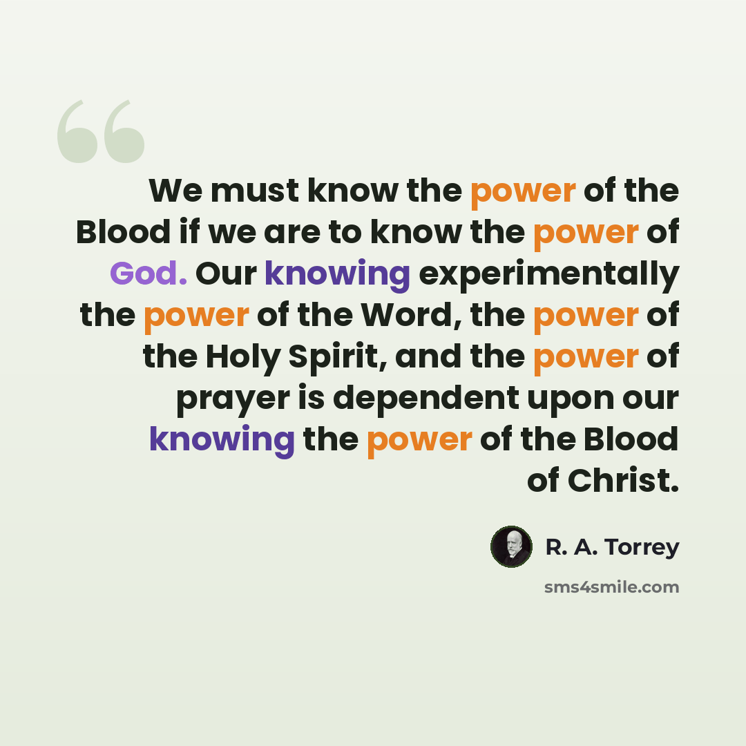 “We must know the power of the Blood if we are to know the power of God. Our knowing experimentally the power of the Word, the power of the Holy Spirit, and the power of prayer is dependent upon our knowing the power of the Blood of Christ.” quote by R. A. Torrey
