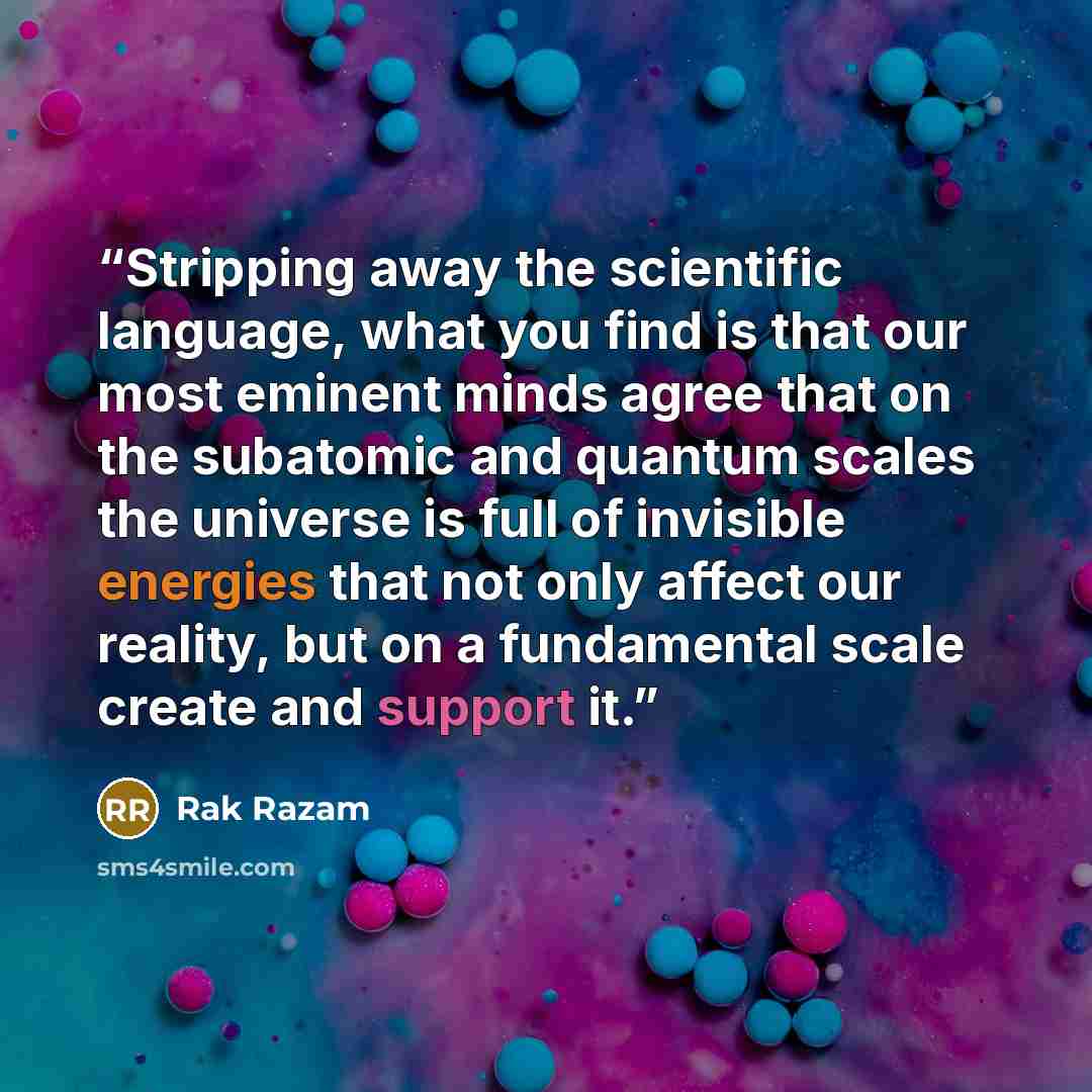 “Stripping away the scientific language, what you find is that our most eminent minds agree that on the subatomic and quantum scales the universe is full of invisible energies that not only affect our reality, but on a fundamental scale create and support it.” quote by Rak Razam