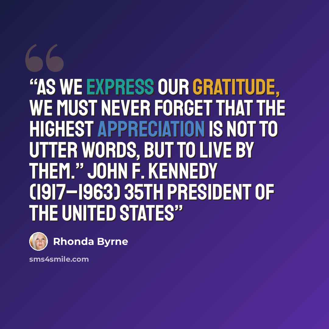 “As we express our gratitude, we must never forget that the highest appreciation is not to utter words, but to live by them.” John F. Kennedy (1917–1963) 35TH PRESIDENT OF THE UNITED STATES” quote by Rhonda Byrne