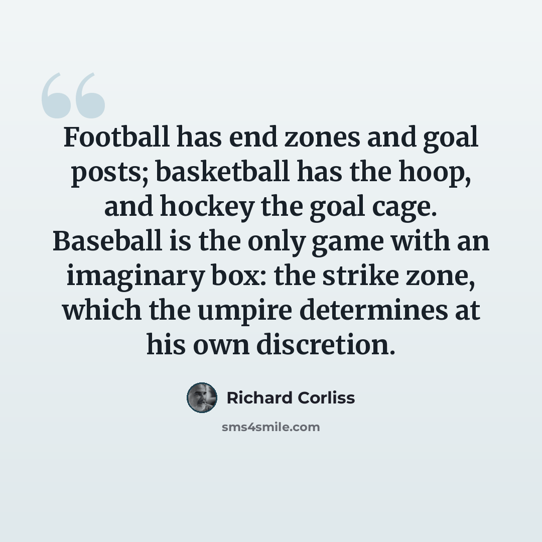 “Football has end zones and goal posts; basketball has the hoop, and hockey the goal cage. Baseball is the only game with an imaginary box: the strike zone, which the umpire determines at his own discretion.” quote by Richard Corliss