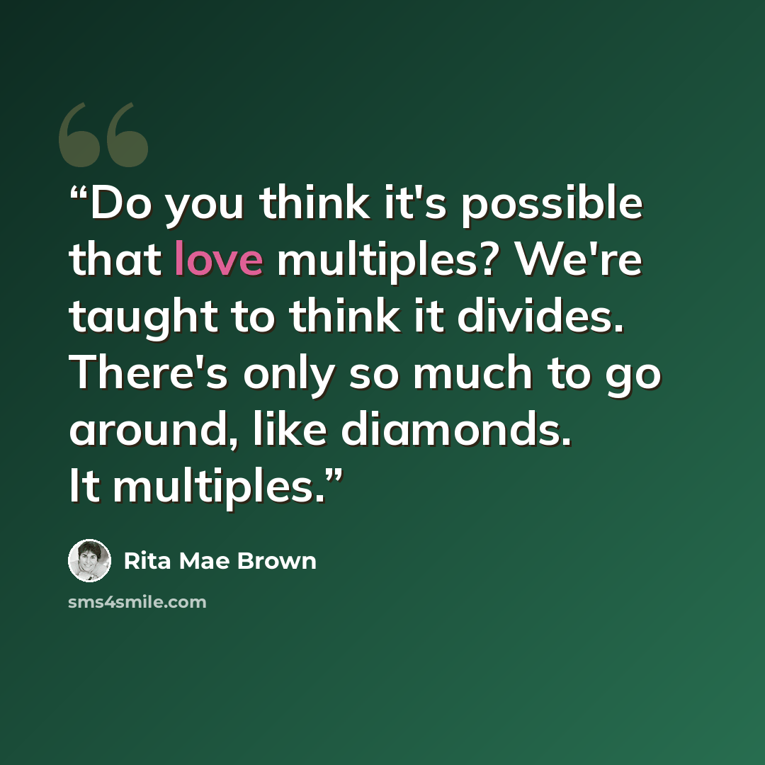 “Do you think it's possible that love multiples? We're taught to think it divides. There's only so much to go around, like diamonds. It multiples.” quote by Rita Mae Brown