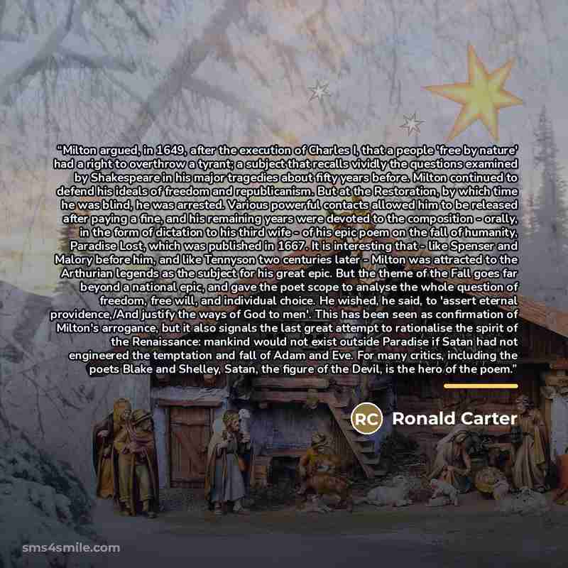“Milton argued, in 1649, after the execution of Charles I, that a people 'free by nature' had a right to overthrow a tyrant; a subject that recalls vividly the questions examined by Shakespeare in his major tragedies about fifty years before. Milton continued to defend his ideals of freedom and…” quote by Ronald Carter