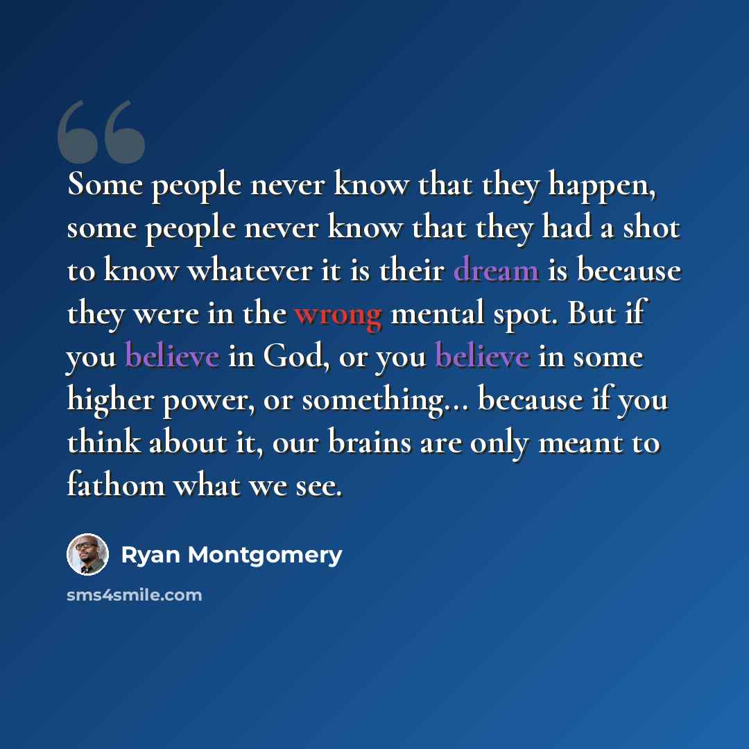 “Some people never know that they happen, some people never know that they had a shot to know whatever it is their dream is because they were in the wrong mental spot. But if you believe in God, or you believe in some higher power, or something... because if you think about it, our brains are only…” quote by Ryan Montgomery
