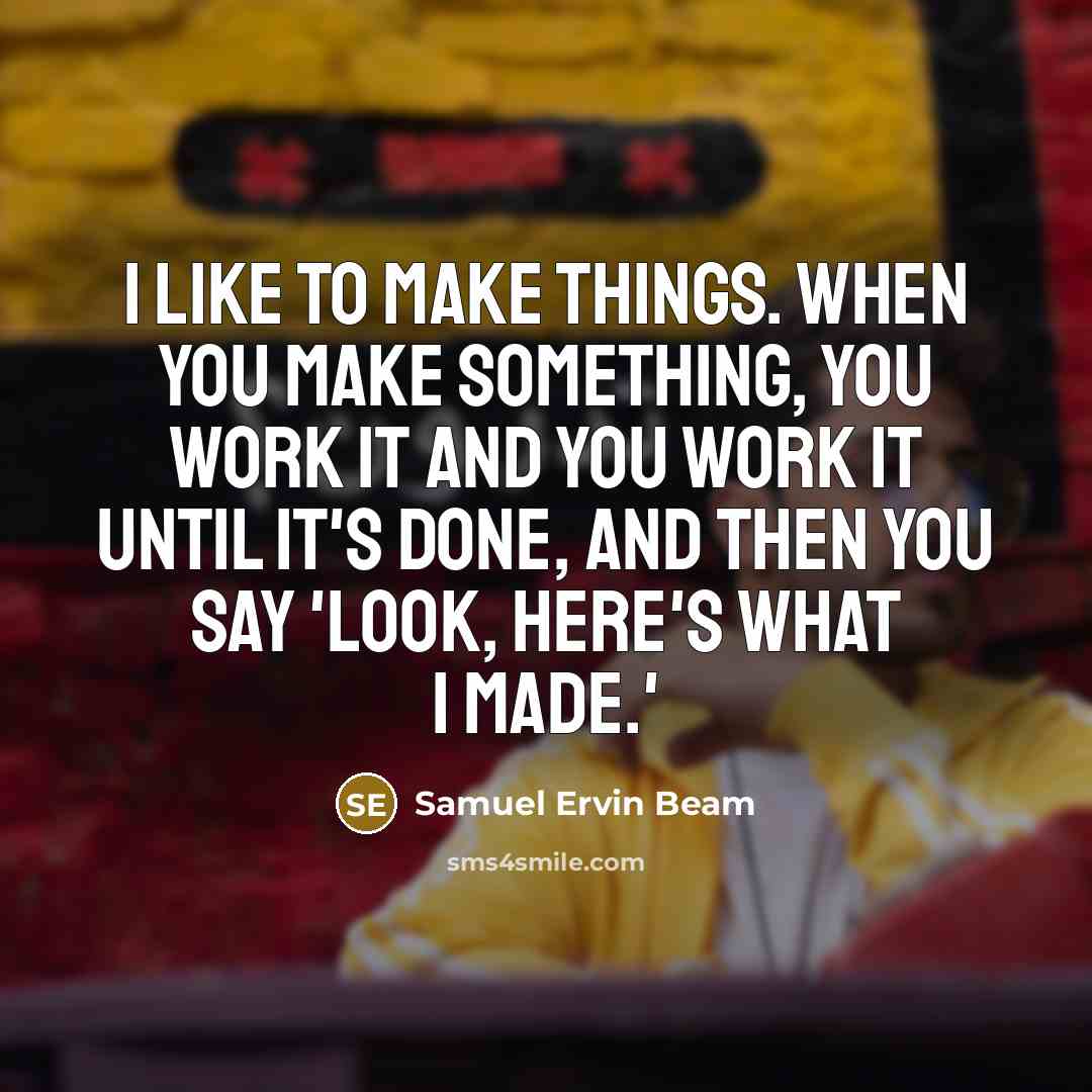 “I like to make things. When you make something, you work it and you work it until it's done, and then you say 'Look, here's what I made.'” quote by Samuel Ervin Beam