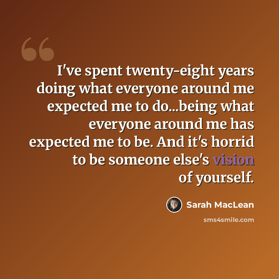 “I've spent twenty-eight years doing what everyone around me expected me to do...being what everyone around me has expected me to be. And it's horrid to be someone else's vision of yourself.” quote by Sarah MacLean