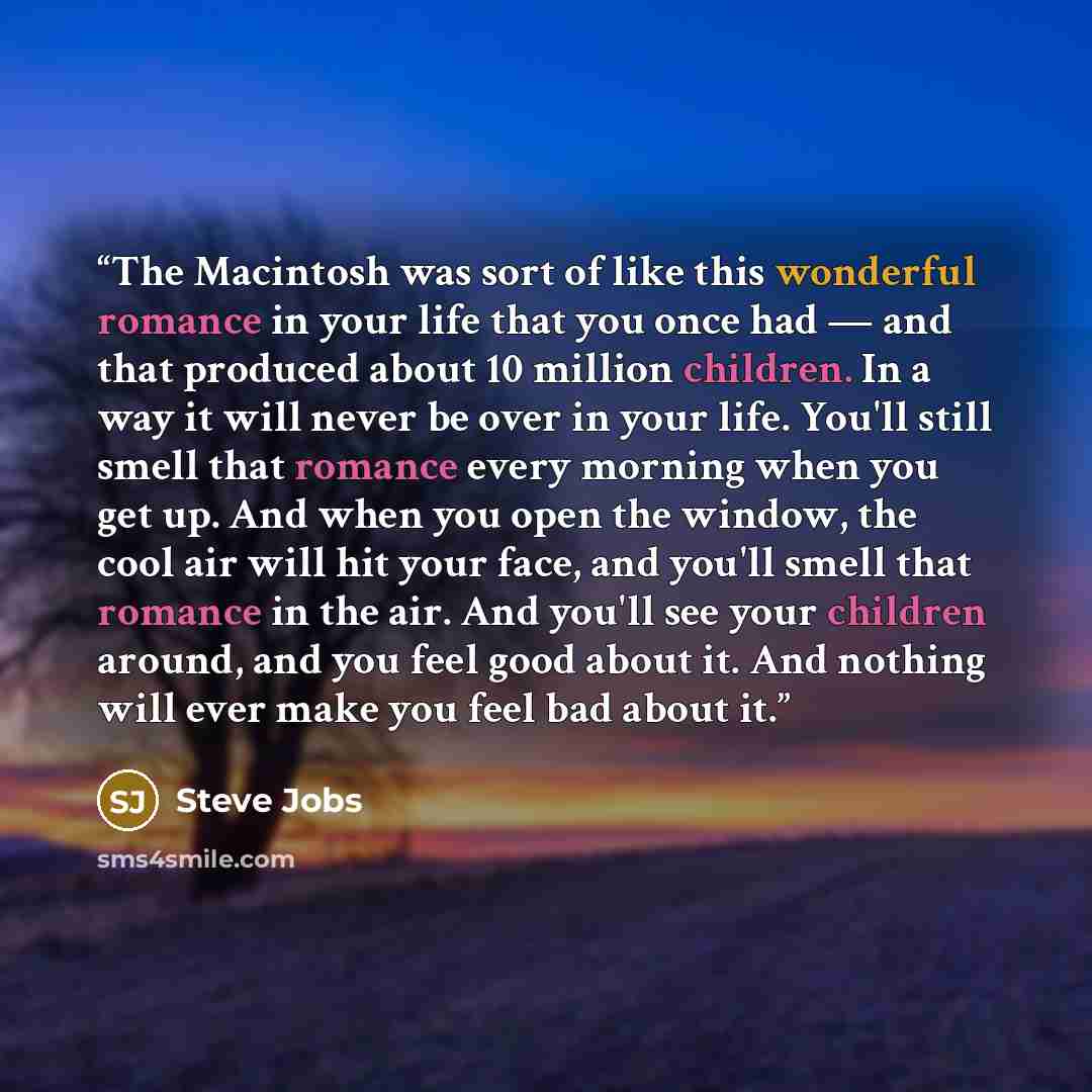 “The Macintosh was sort of like this wonderful romance in your life that you once had — and that produced about 10 million children. In a way it will never be over in your life. You'll still smell that romance every morning when you get up. And when you open the window, the cool air will hit your…” quote by Steve Jobs