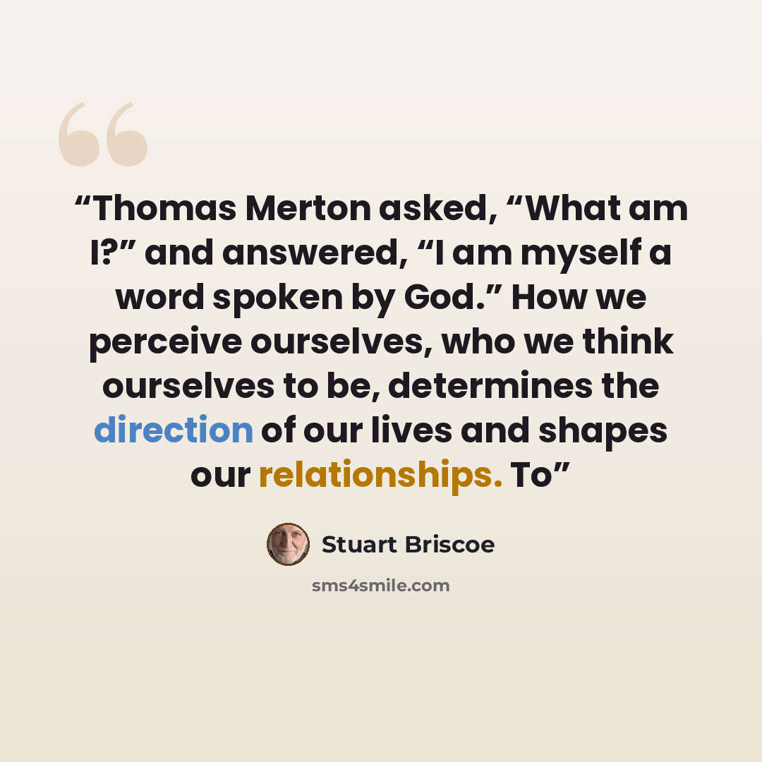 “Thomas Merton asked, “What am I?” and answered, “I am myself a word spoken by God.” How we perceive ourselves, who we think ourselves to be, determines the direction of our lives and shapes our relationships. To” quote by Stuart Briscoe