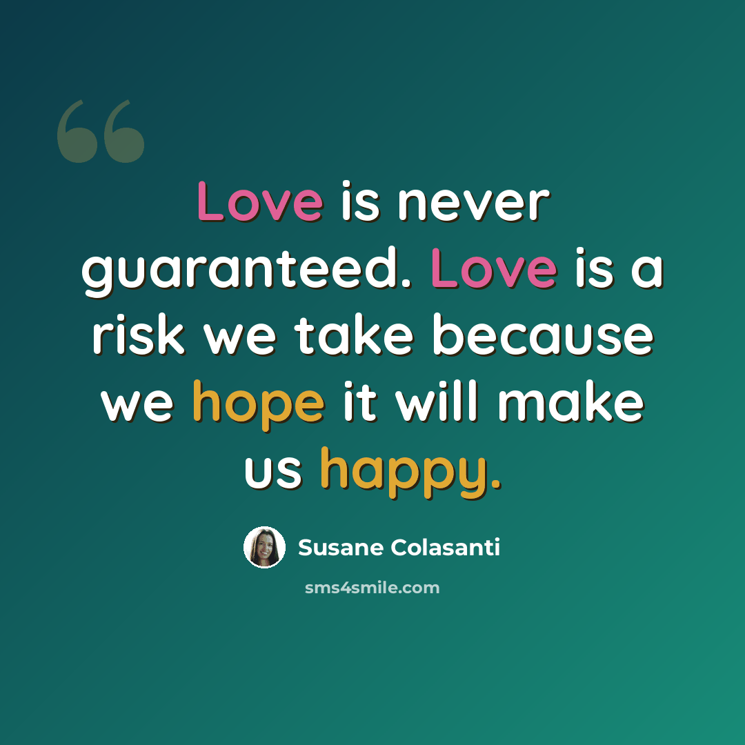 “Love is never guaranteed. Love is a risk we take because we hope it will make us happy.” quote by Susane Colasanti