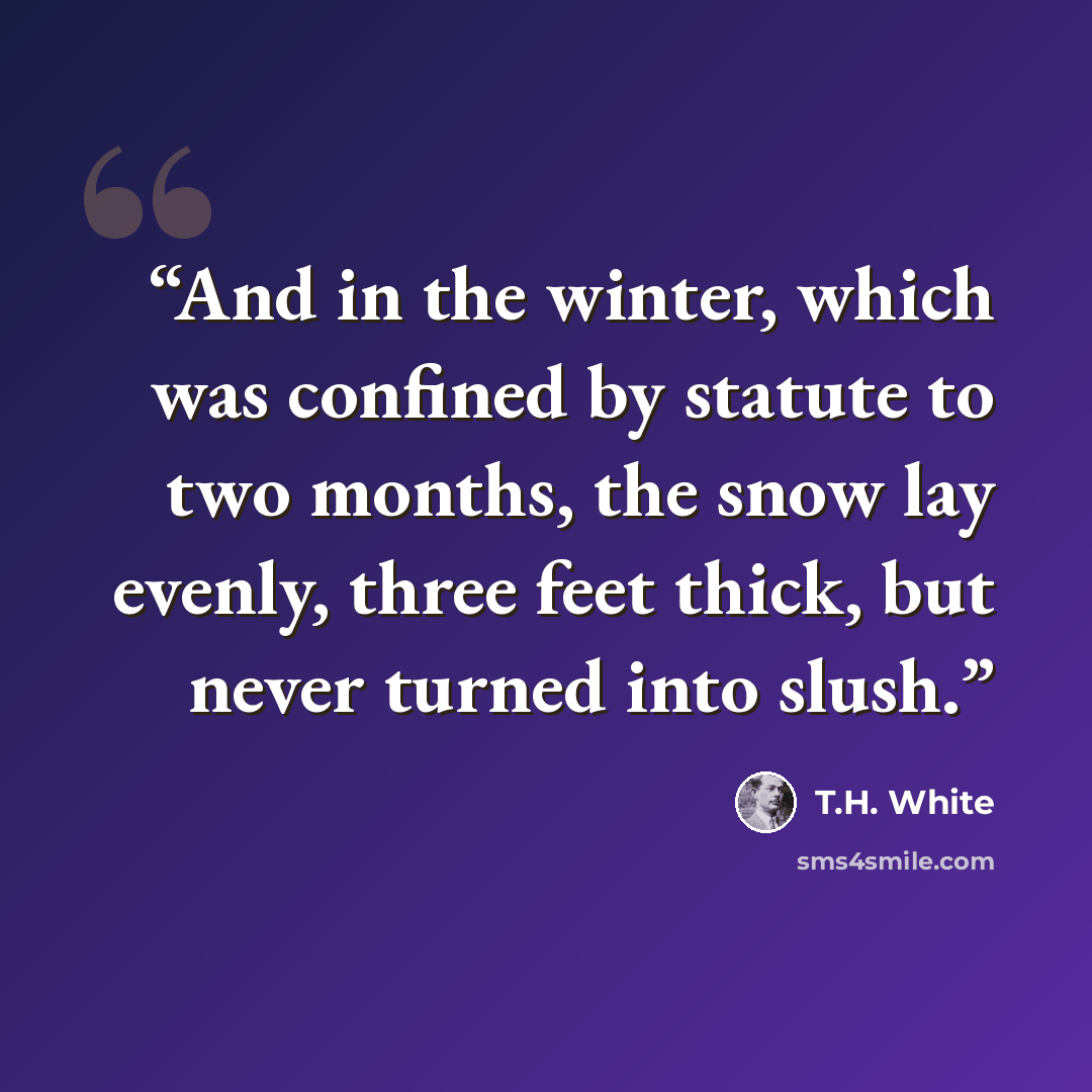 “And in the winter, which was confined by statute to two months, the snow lay evenly, three feet thick, but never turned into slush.” quote by T.H. White