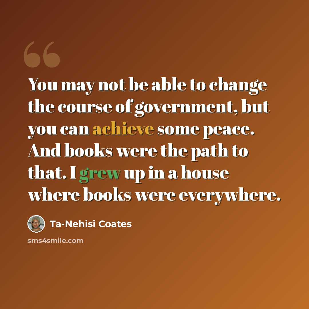 “You may not be able to change the course of government, but you can achieve some peace. And books were the path to that. I grew up in a house where books were everywhere.” quote by Ta-Nehisi Coates