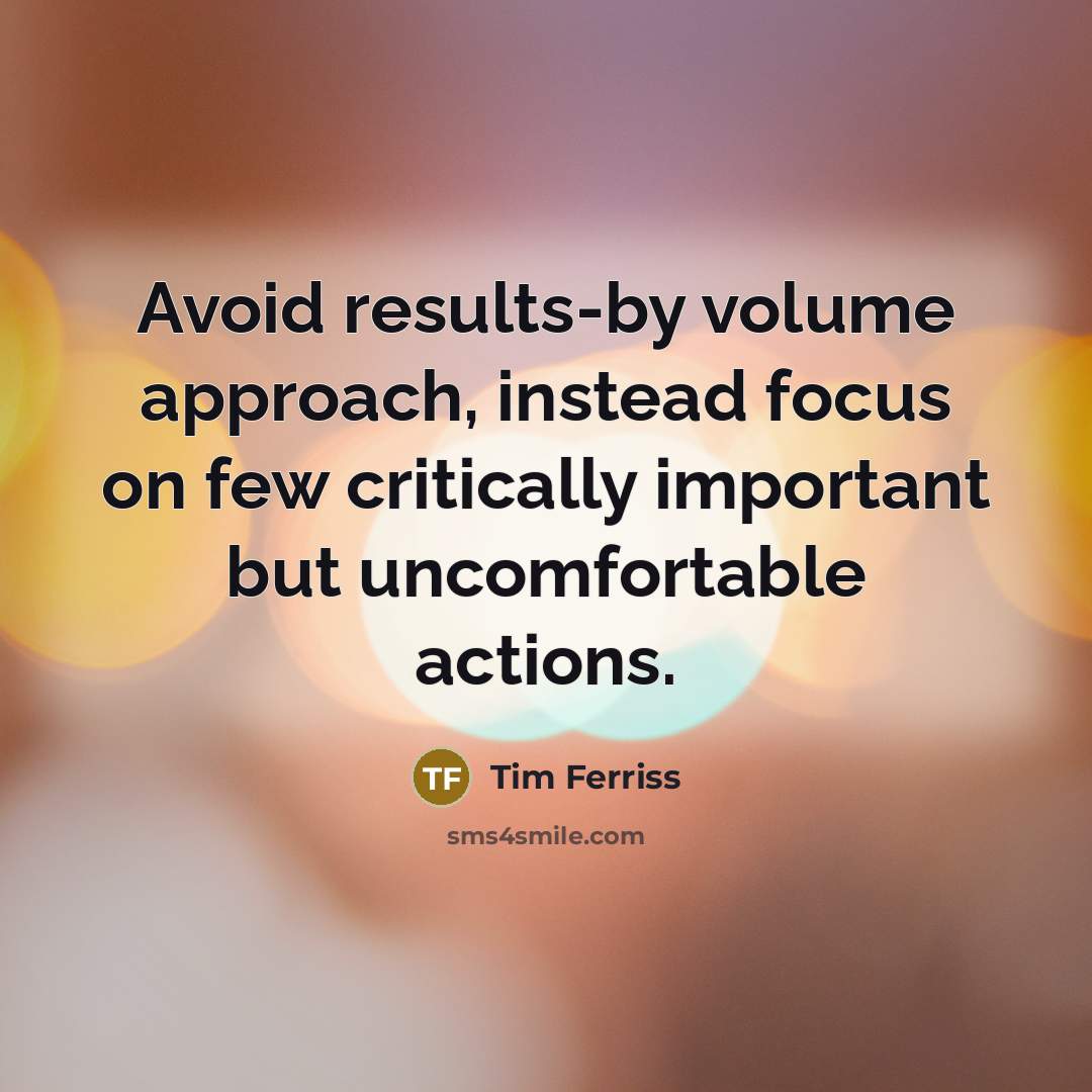 “Avoid results-by volume approach, instead focus on few critically important but uncomfortable actions.” quote by Tim Ferriss