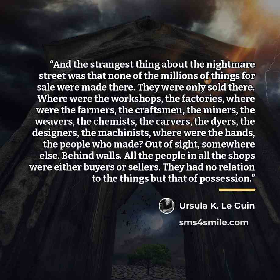 “And the strangest thing about the nightmare street was that none of the millions of things for sale were made there. They were only sold there. Where were the workshops, the factories, where were the farmers, the craftsmen, the miners, the weavers, the chemists, the carvers, the dyers, the…” quote by Ursula K. Le Guin