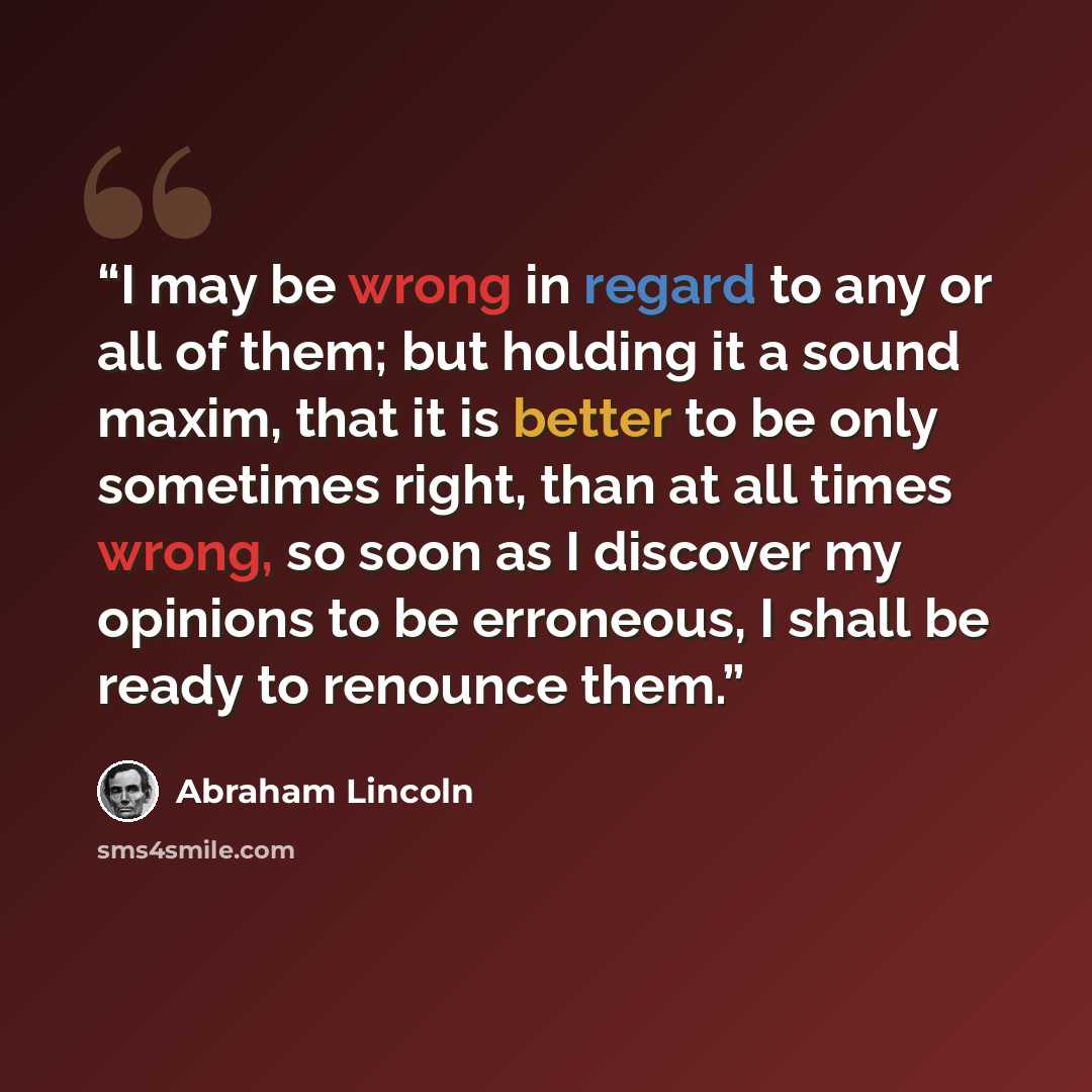“I may be wrong in regard to any or all of them; but holding it a sound maxim, that it is better to be only sometimes right, than at all times wrong, so soon as I discover my opinions to be erroneous, I shall be ready to renounce them.” quote by Abraham Lincoln