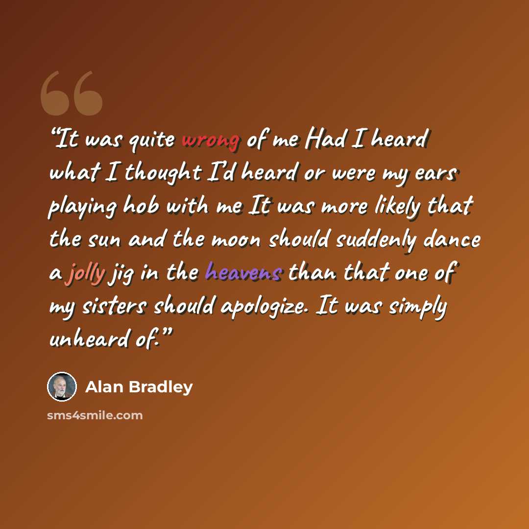 “It was quite wrong of me Had I heard what I thought I’d heard or were my ears playing hob with me It was more likely that the sun and the moon should suddenly dance a jolly jig in the heavens than that one of my sisters should apologize. It was simply unheard of.” quote by Alan Bradley