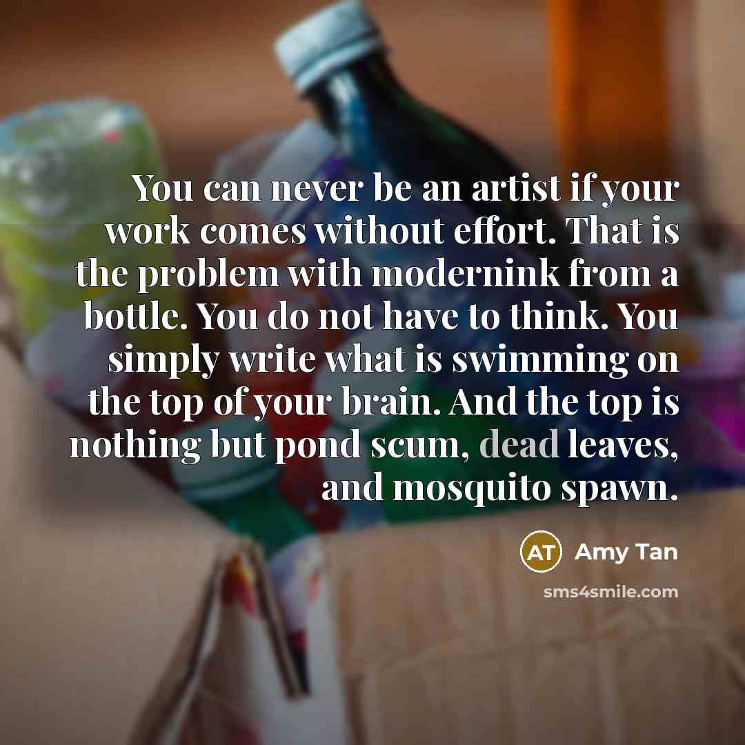 “You can never be an artist if your work comes without effort. That is the problem with modernink from a bottle. You do not have to think. You simply write what is swimming on the top of your brain. And the top is nothing but pond scum, dead leaves, and mosquito spawn.” quote by Amy Tan