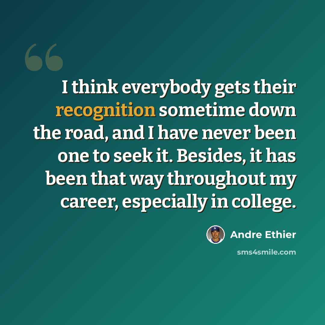 “I think everybody gets their recognition sometime down the road, and I have never been one to seek it. Besides, it has been that way throughout my career, especially in college.” quote by Andre Ethier