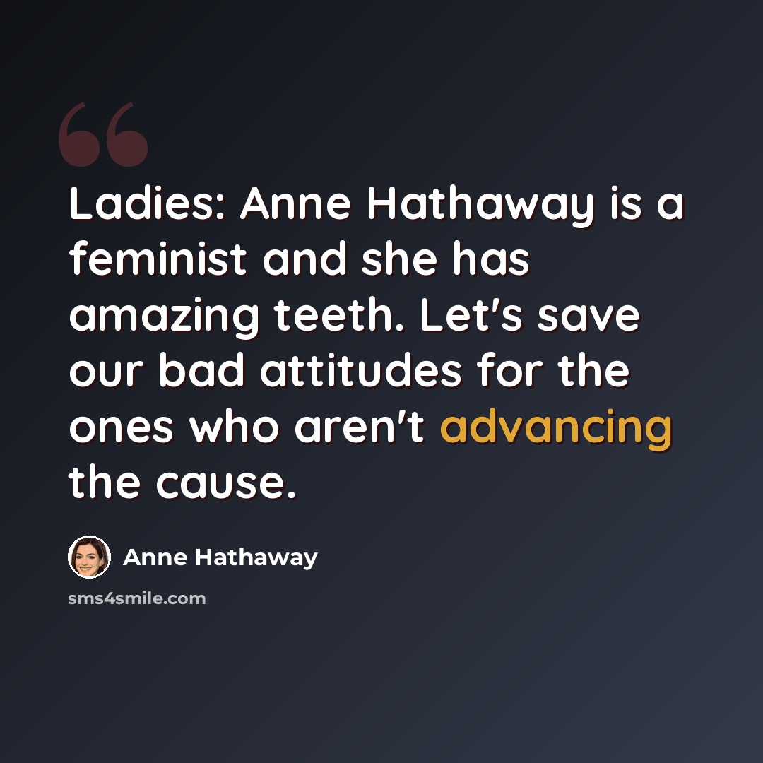 “Ladies: Anne Hathaway is a feminist and she has amazing teeth. Let's save our bad attitudes for the ones who aren't advancing the cause.” quote by Anne Hathaway