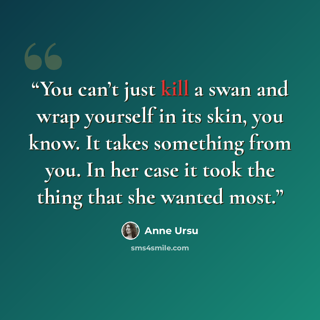 “You can’t just kill a swan and wrap yourself in its skin, you know. It takes something from you. In her case it took the thing that she wanted most.” quote by Anne Ursu
