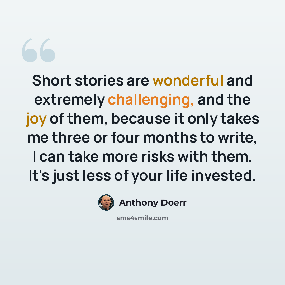 “Short stories are wonderful and extremely challenging, and the joy of them, because it only takes me three or four months to write, I can take more risks with them. It's just less of your life invested.” quote by Anthony Doerr