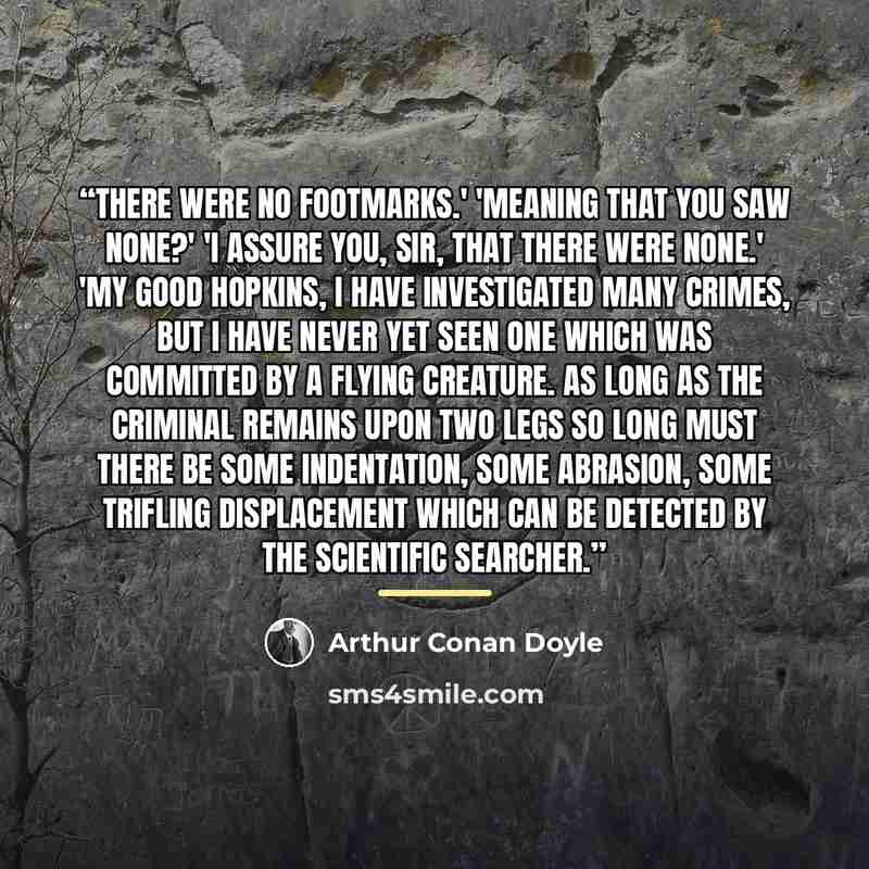 “There were no footmarks.' 'Meaning that you saw none?' 'I assure you, sir, that there were none.' 'My good Hopkins, I have investigated many crimes, but I have never yet seen one which was committed by a flying creature. As long as the criminal remains upon two legs so long must there be some…” quote by Arthur Conan Doyle