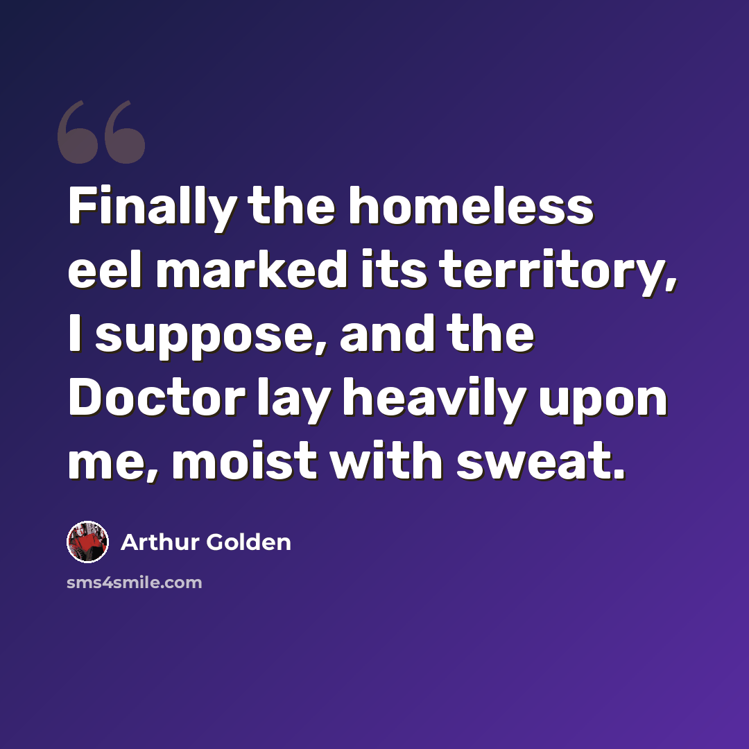 “Finally the homeless eel marked its territory, I suppose, and the Doctor lay heavily upon me, moist with sweat.” quote by Arthur Golden
