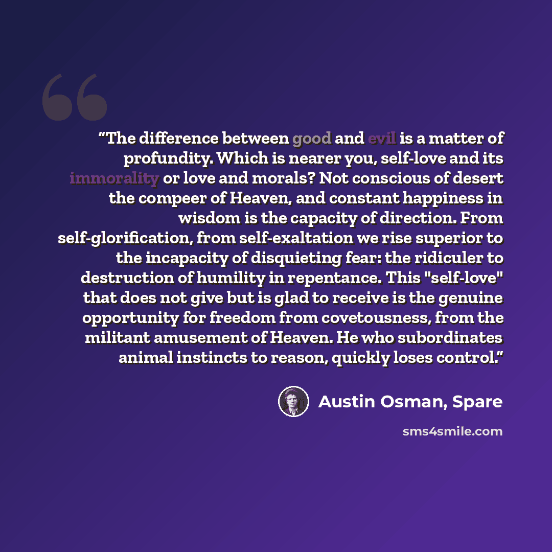 “The difference between good and evil is a matter of profundity. Which is nearer you, self-love and its immorality or love and morals? Not conscious of desert the compeer of Heaven, and constant happiness in wisdom is the capacity of direction. From self-glorification, from self-exaltation we rise…” quote by Austin Osman, Spare