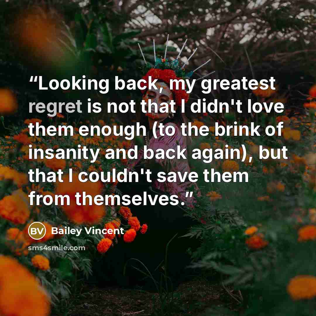 “Looking back, my greatest regret is not that I didn't love them enough (to the brink of insanity and back again), but that I couldn't save them from themselves.” quote by Bailey Vincent